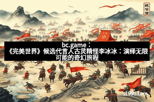 bc.game：《完美世界》候选代言人古灵精怪李冰冰：演绎无限可能的奇幻旅程